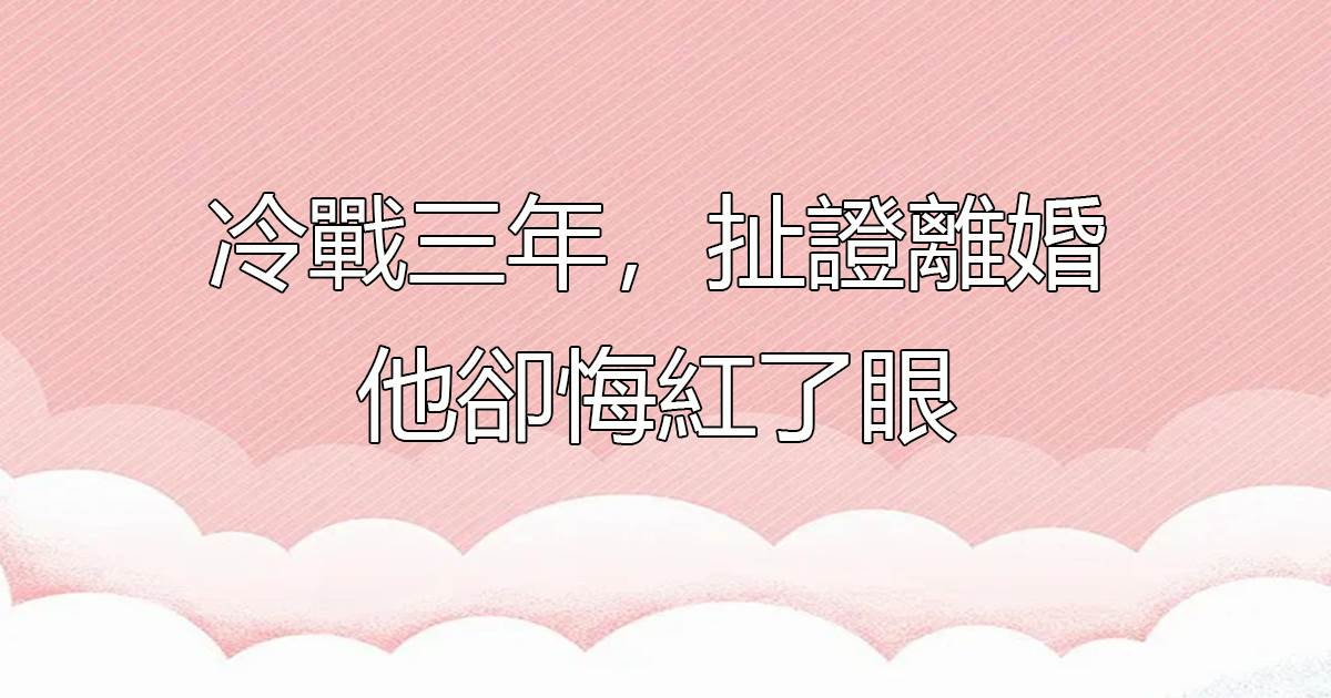 冷戰三年,扯証離婚他卻悔紅了眼
